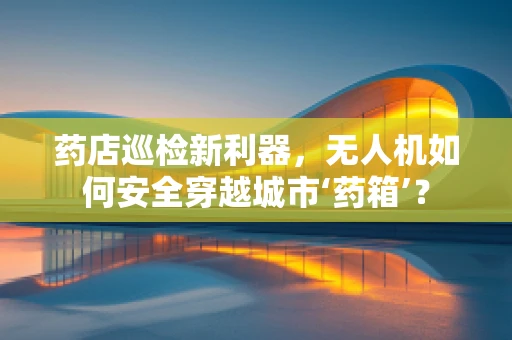 药店巡检新利器，无人机如何安全穿越城市‘药箱’？