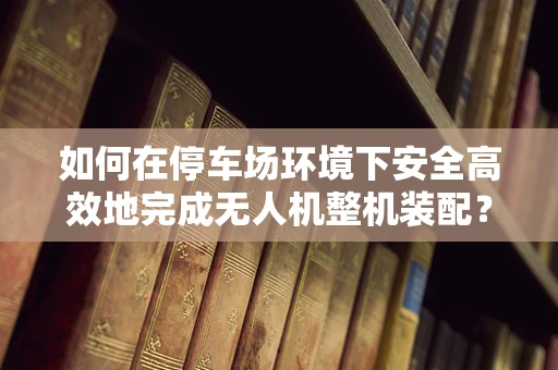 如何在停车场环境下安全高效地完成无人机整机装配？