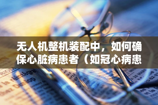无人机整机装配中，如何确保心脏病患者（如冠心病患者）安全操作？