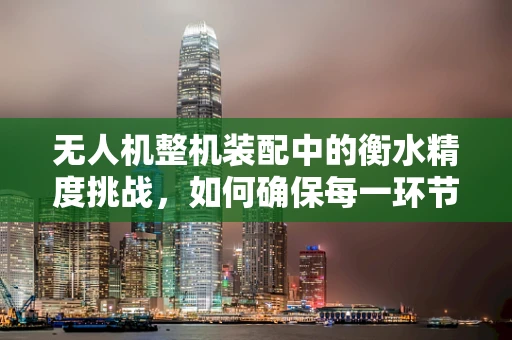 无人机整机装配中的衡水精度挑战，如何确保每一环节的精准对接？