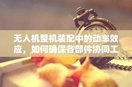 无人机整机装配中的动车效应，如何确保各部件协同工作？