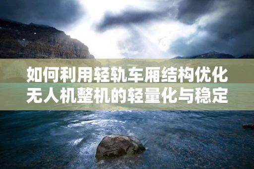 如何利用轻轨车厢结构优化无人机整机的轻量化与稳定性？