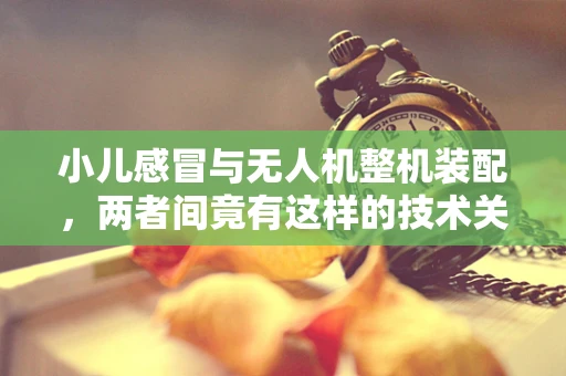小儿感冒与无人机整机装配，两者间竟有这样的技术关联？