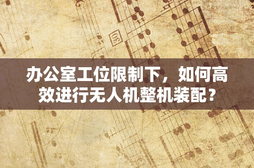 办公室工位限制下，如何高效进行无人机整机装配？
