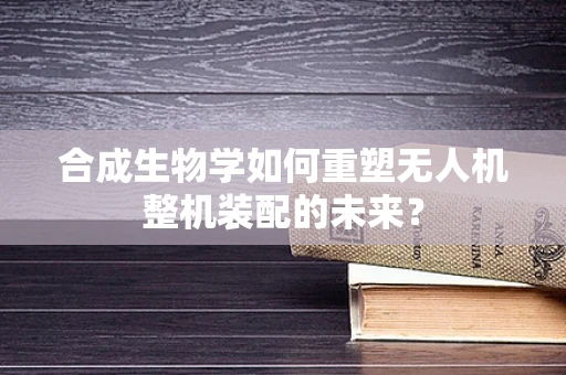 合成生物学如何重塑无人机整机装配的未来？