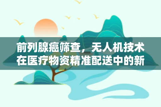前列腺癌筛查，无人机技术在医疗物资精准配送中的新角色？