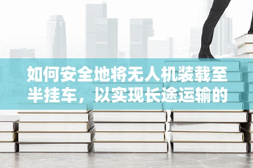 如何安全地将无人机装载至半挂车，以实现长途运输的稳定性？