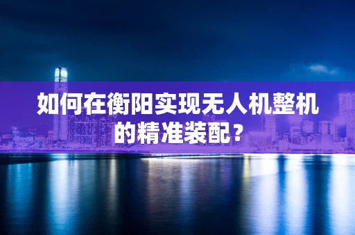 如何在衡阳实现无人机整机的精准装配？