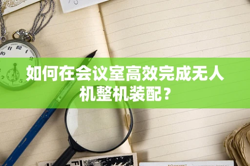 如何在会议室高效完成无人机整机装配？