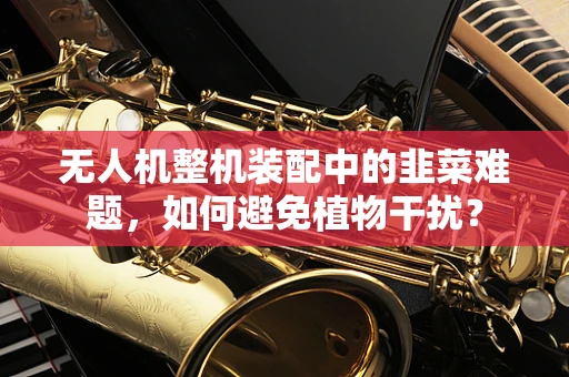 无人机整机装配中的韭菜难题，如何避免植物干扰？