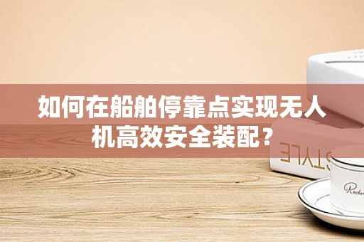 如何在船舶停靠点实现无人机高效安全装配？
