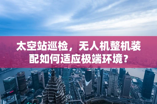 太空站巡检，无人机整机装配如何适应极端环境？