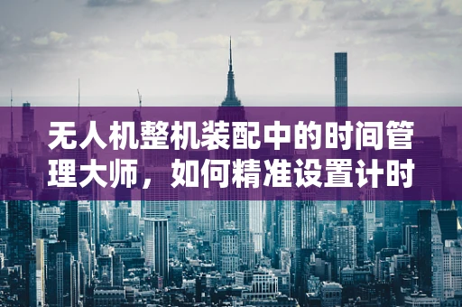 无人机整机装配中的时间管理大师，如何精准设置计时器以优化飞行任务？