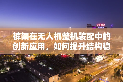 裤架在无人机整机装配中的创新应用，如何提升结构稳定与轻量化？
