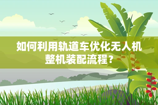 如何利用轨道车优化无人机整机装配流程？