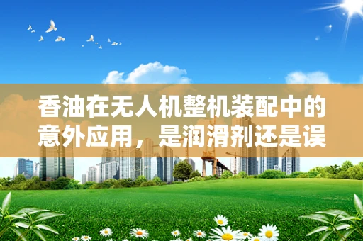 香油在无人机整机装配中的意外应用，是润滑剂还是误入？