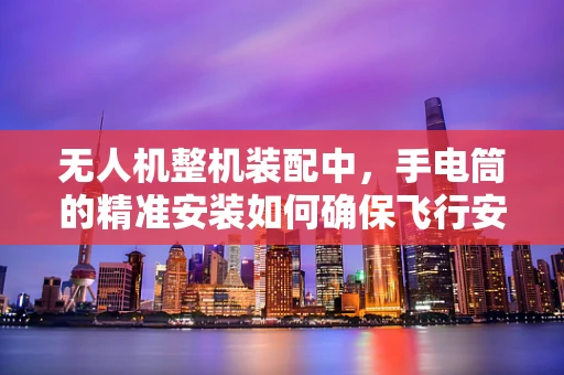 无人机整机装配中，手电筒的精准安装如何确保飞行安全？