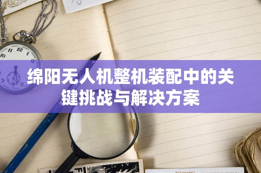 绵阳无人机整机装配中的关键挑战与解决方案