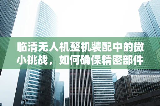 临清无人机整机装配中的微小挑战，如何确保精密部件的精准对接？