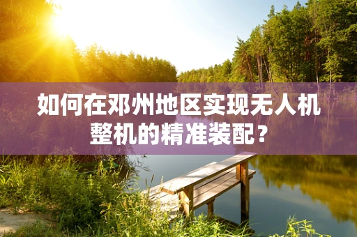 如何在邓州地区实现无人机整机的精准装配？