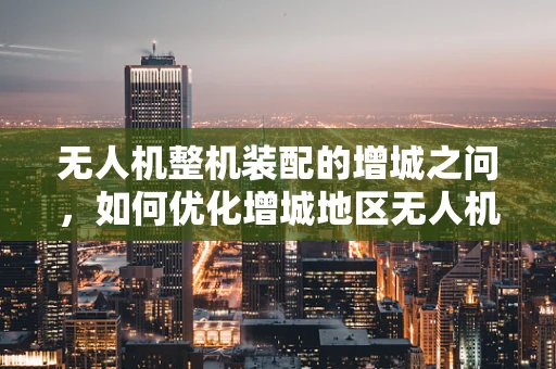 无人机整机装配的增城之问，如何优化增城地区无人机制造的供应链管理？