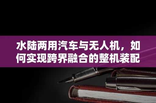 水陆两用汽车与无人机，如何实现跨界融合的整机装配挑战？