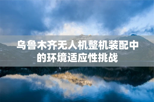 乌鲁木齐无人机整机装配中的环境适应性挑战