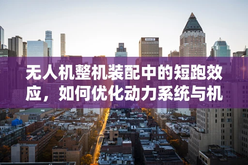 无人机整机装配中的短跑效应，如何优化动力系统与机身的匹配？