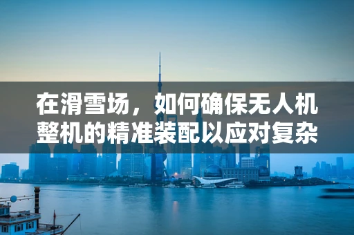 在滑雪场，如何确保无人机整机的精准装配以应对复杂环境？