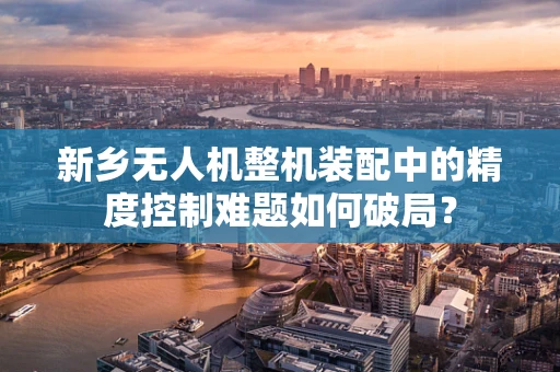 新乡无人机整机装配中的精度控制难题如何破局？