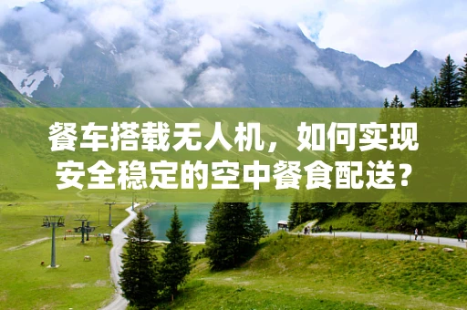 餐车搭载无人机，如何实现安全稳定的空中餐食配送？