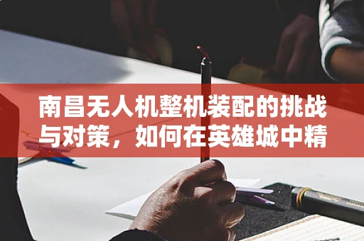 南昌无人机整机装配的挑战与对策，如何在英雄城中精准翱翔？