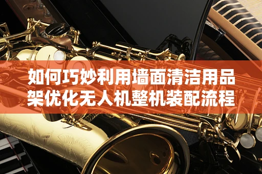 如何巧妙利用墙面清洁用品架优化无人机整机装配流程？