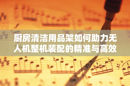 厨房清洁用品架如何助力无人机整机装配的精准与高效？
