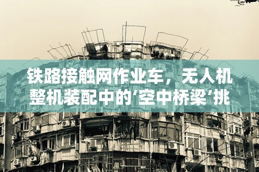 铁路接触网作业车，无人机整机装配中的‘空中桥梁’挑战