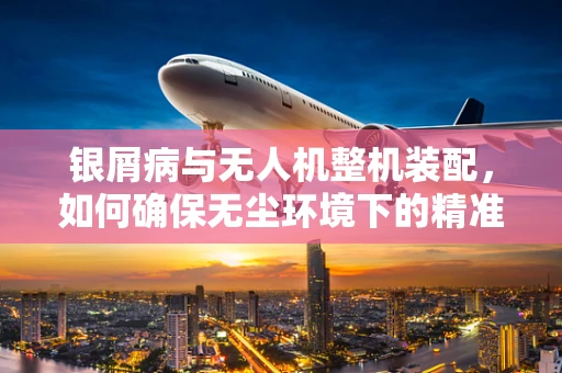 银屑病与无人机整机装配，如何确保无尘环境下的精准组装？