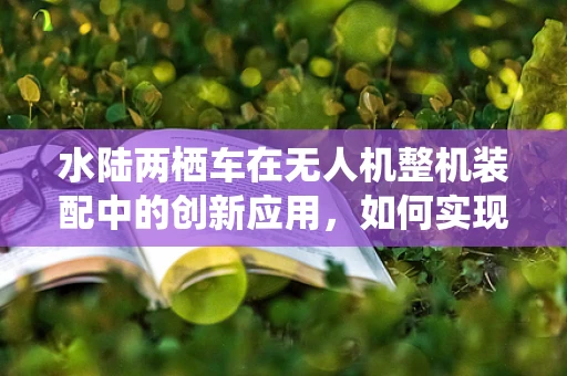 水陆两栖车在无人机整机装配中的创新应用，如何实现？