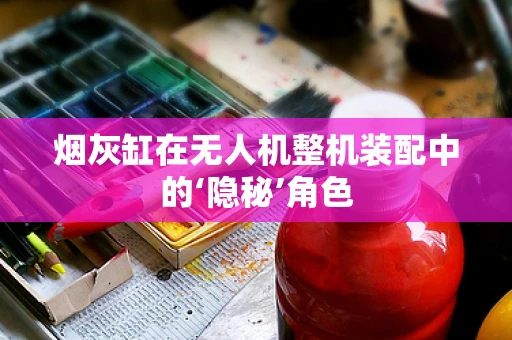 烟灰缸在无人机整机装配中的‘隐秘’角色