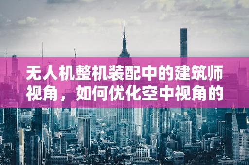 无人机整机装配中的建筑师视角，如何优化空中视角的视觉效果？