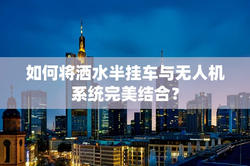如何将洒水半挂车与无人机系统完美结合？