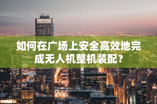 如何在广场上安全高效地完成无人机整机装配？