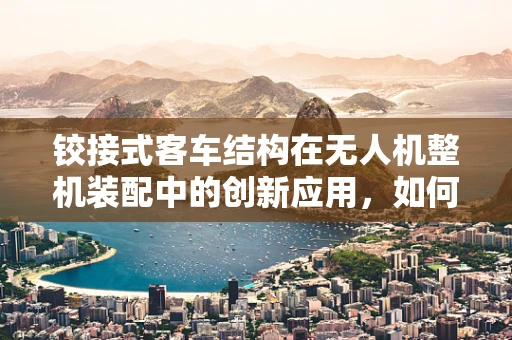 铰接式客车结构在无人机整机装配中的创新应用，如何实现灵活性与强度的完美平衡？