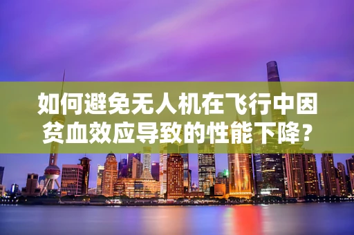 如何避免无人机在飞行中因贫血效应导致的性能下降？