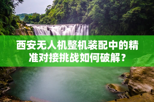 西安无人机整机装配中的精准对接挑战如何破解？