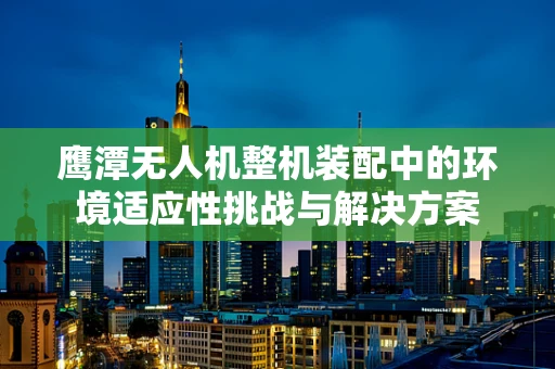 鹰潭无人机整机装配中的环境适应性挑战与解决方案