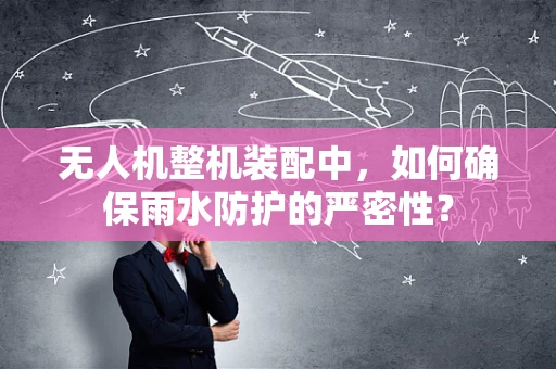 无人机整机装配中，如何确保雨水防护的严密性？