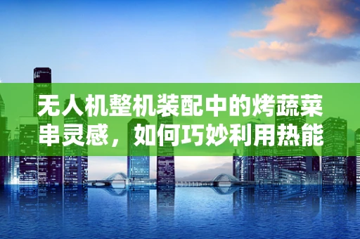 无人机整机装配中的烤蔬菜串灵感，如何巧妙利用热能管理提升飞行稳定性？