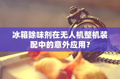 冰箱除味剂在无人机整机装配中的意外应用？