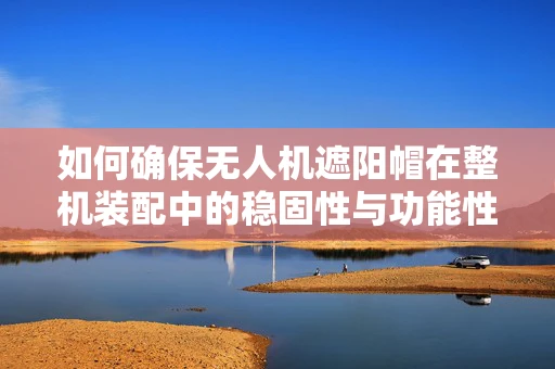 如何确保无人机遮阳帽在整机装配中的稳固性与功能性？