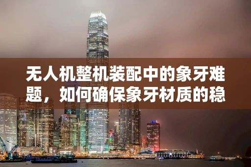 无人机整机装配中的象牙难题，如何确保象牙材质的稳定应用？